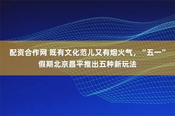 配资合作网 既有文化范儿又有烟火气，“五一”假期北京昌平推出五种新玩法