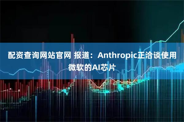 配资查询网站官网 报道：Anthropic正洽谈使用微软的AI芯片