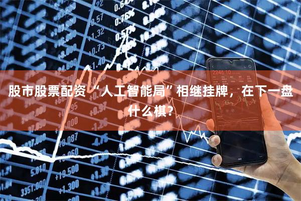 股市股票配资 “人工智能局”相继挂牌，在下一盘什么棋？
