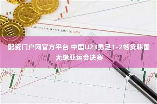 配资门户网官方平台 中国U23男足1-2憾负韩国 无缘亚运会决赛